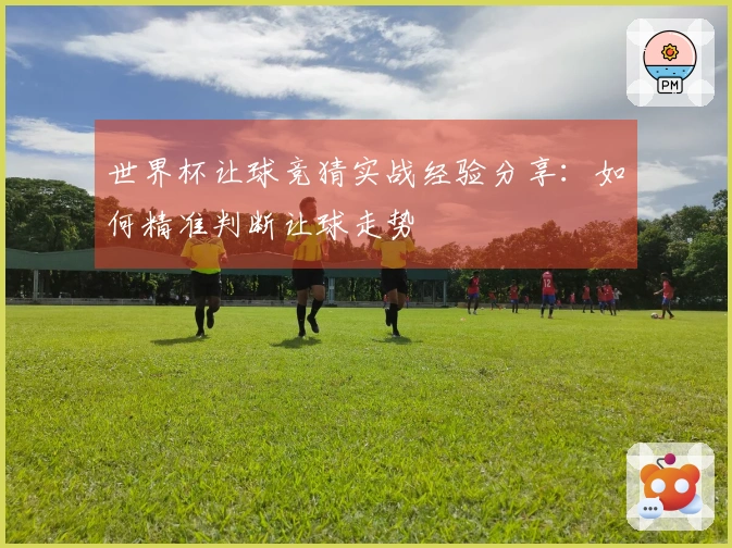世界杯让球竞猜实战经验分享：如何精准判断让球走势